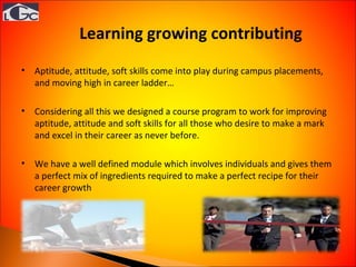 Learning growing contributing  Aptitude, attitude, soft skills come into play during campus placements, and moving high in career ladder… Considering all this we designed a course program to work for improving aptitude, attitude and soft skills for all those who desire to make a mark and excel in their career as never before. We have a well defined module which involves individuals and gives them a perfect mix of ingredients required to make a perfect recipe for their career growth 