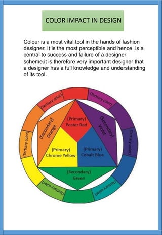 Colour is a most vital tool in the hands of fashion
designer. It is the most perceptible and hence is a
central to success and failure of a designer
scheme.it is therefore very important designer that
a designer has a full knowledge and understanding
of its tool.
COLOR IMPACT IN DESIGN
 