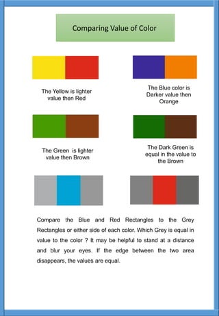 The Yellow is lighter
value then Red
The Blue color is
Darker value then
Orange
The Green is lighter
value then Brown
The Dark Green is
equal in the value to
the Brown
Compare the Blue and Red Rectangles to the Grey
Rectangles or either side of each color. Which Grey is equal in
value to the color ? It may be helpful to stand at a distance
and blur your eyes. If the edge between the two area
disappears, the values are equal.
Comparing Value of Color
 