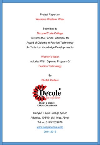 Project Report on
Women's Western Wear
Submitted to
Dezyne E’cole College
Towards the Partial Fulfillment for
Award of Diploma in Fashion Technology
As Technical Knowledge Development to
Women’s Wear
Included With Diploma Program Of
Fashion Technology
By
Shefali Gattani
Dezyne E’cole College Ajmer
Address, 106/10, civil lines, Ajmer
Tel. no.0145 2624679
www.dezyneecole.com
2014-2015
 