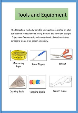 The Flat pattern method where the entire pattern is drafted on a flat
surface from measurements ,using the ruler and curve and straight
Edges. As a fashion designer I use various tools and measuring
devices to create a toil pattern on dummy.
Measuring
Tape
Seam Ripper Scissor
Drafting Scale Tailoring Chalk French curve
Tools and Equipment
 