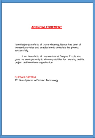 ACKNOWLEDGEMENT
I am deeply grateful to all those whose guidance has been of
tremendous value and enabled me to complete this project
successfully.
I am thankful to all my mentors of Dezyne E’ cole who
gave me an opportunity to show my abilities by working on this
project on the esteem organization.
SHEFALI GATTANI
1ST Year diploma in Fashion Technology
 