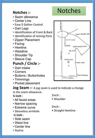 Notches :-
• Seam allowance
• Center Line
• Ease $ Gather Control
• Dart Legs
• Identification of Front & Back
• Identification of Joining Parts
• Zipper Placement
• Facing
• Hemline
• Waistline
• Shoulder Tip
• Sleeve Cap
Punch / Circle :-
• Dart intake
• Corners
• Buttons / Buttonholes
• Trimmings
• Pocket placement
Jog Seam :- A jog seam is used to indicate a change
in the seam allowance.
¼ inch :
• All faced areas
• Narrow spacing
• Extreme curve
• Sleeveless armhole
½ inch :
• Side seam
• Waist line
• Center line
• Styline
1inch :
• Shoulder
2inch :
• Straight Hemline
Notches
 
