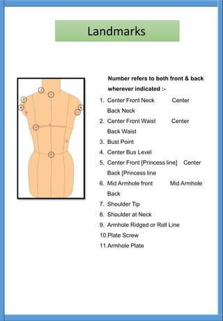 Number refers to both front & back
wherever indicated :-
1. Center Front Neck Center
Back Neck
2. Center Front Waist Center
Back Waist
3. Bust Point
4. Center Bus Level
5. Center Front [Princess line] Center
Back [Princess line
6. Mid Armhole front Mid Armhole
Back
7. Shoulder Tip
8. Shoulder at Neck
9. Armhole Ridged or Roll Line
10.Plate Screw
11.Armhole Plate
Landmarks
 