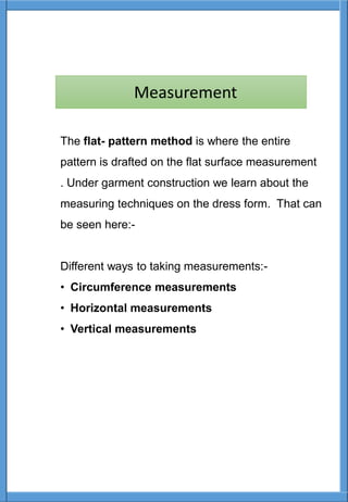 The flat- pattern method is where the entire
pattern is drafted on the flat surface measurement
. Under garment construction we learn about the
measuring techniques on the dress form. That can
be seen here:-
Different ways to taking measurements:-
• Circumference measurements
• Horizontal measurements
• Vertical measurements
Measurement
 