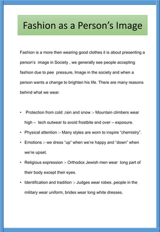 Fashion is a more then wearing good clothes it is about presenting a
person’s image in Society , we generally see people accepting
fashion due to pee pressure, Image in the society and when a
person wants a change to brighten his life. There are many reasons
behind what we wear.
• Protection from cold ,rain and snow :- Mountain climbers wear
high – tech outwear to avoid frostbite and over – exposure.
• Physical attention :- Many styles are worn to inspire “chemistry”.
• Emotions :- we dress “up” when we’re happy and “down” when
we’re upset.
• Religious expression :- Orthodox Jewish men wear long part of
their body except their eyes.
• Identification and tradition :- Judges wear robes ,people in the
military wear uniform, brides wear long white dresses.
Fashion as a Person’s Image
 