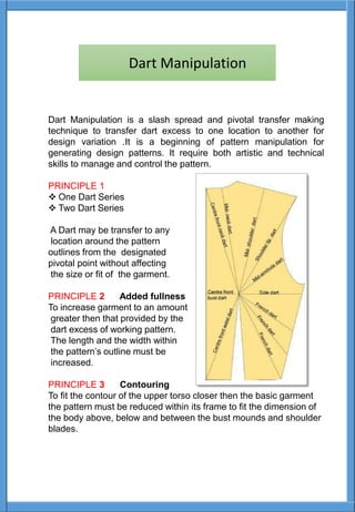 Dart Manipulation is a slash spread and pivotal transfer making
technique to transfer dart excess to one location to another for
design variation .It is a beginning of pattern manipulation for
generating design patterns. It require both artistic and technical
skills to manage and control the pattern.
PRINCIPLE 1
 One Dart Series
 Two Dart Series
A Dart may be transfer to any
location around the pattern
outlines from the designated
pivotal point without affecting
the size or fit of the garment.
PRINCIPLE 2 Added fullness
To increase garment to an amount
greater then that provided by the
dart excess of working pattern.
The length and the width within
the pattern’s outline must be
increased.
PRINCIPLE 3 Contouring
To fit the contour of the upper torso closer then the basic garment
the pattern must be reduced within its frame to fit the dimension of
the body above, below and between the bust mounds and shoulder
blades.
Dart Manipulation
 