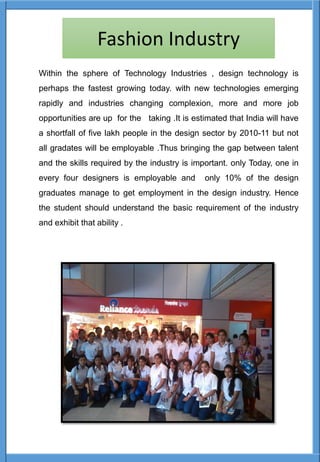 Within the sphere of Technology Industries , design technology is
perhaps the fastest growing today. with new technologies emerging
rapidly and industries changing complexion, more and more job
opportunities are up for the taking .It is estimated that India will have
a shortfall of five lakh people in the design sector by 2010-11 but not
all gradates will be employable .Thus bringing the gap between talent
and the skills required by the industry is important. only Today, one in
every four designers is employable and only 10% of the design
graduates manage to get employment in the design industry. Hence
the student should understand the basic requirement of the industry
and exhibit that ability .
Fashion Industry
 