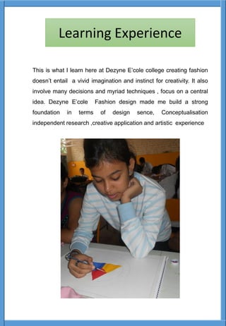 This is what I learn here at Dezyne E’cole college creating fashion
doesn’t entail a vivid imagination and instinct for creativity. It also
involve many decisions and myriad techniques , focus on a central
idea. Dezyne E’cole Fashion design made me build a strong
foundation in terms of design sence, Conceptualisation
independent research ,creative application and artistic experience
Learning Experience
 