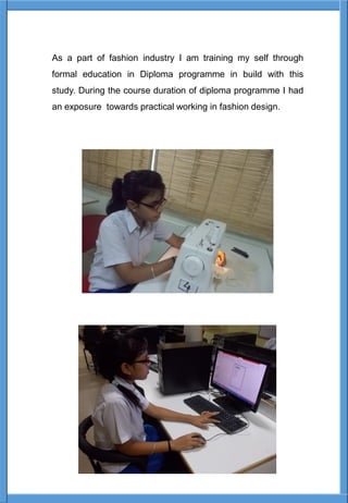 As a part of fashion industry I am training my self through
formal education in Diploma programme in build with this
study. During the course duration of diploma programme I had
an exposure towards practical working in fashion design.
 