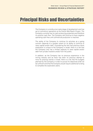 11
Shefa Yamim  |  Annual Report & Financial Statements 2017
BUSINESS REVIEW & STRATEGIC REPORT
The Company is currently at an early stage of development and has
yet to commence operations at the Kishon Mid Reach Project. The
Company currently has no cash producing properties and therefore
no positive cash flow. The Company will continue to have negative
operating cash flow until commercial production is reached.
The ability of the Company to continue its activities as a going
concern depends to a greater extent on its ability to continue to
raise capital and/or debt. Considering the fact that precious stone
exploration is unique to the Company in Israel, there is a risk that
the Company only has a limited capacity to raise capital and/or
debt from private investors and/or from the public.
In addition, as the Company has no previous experience in the
mining industry and as there has been no previous attempt to
mine for precious stones in Israel, there is a risk that the budgets
planned by the Company in order to pursue its objectives shall not
be sufficient and that the Company would require additional funding
to complete the exploration plans.
Principal Risks and Uncertainties
 