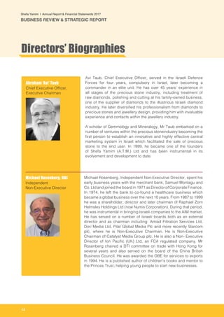 12
Shefa Yamim  |  Annual Report & Financial Statements 2017
BUSINESS REVIEW & STRATEGIC REPORT
Directors’ Biographies
Abraham ‘Avi’ Taub
Chief Executive Officer,
Executive Chairman
Michael Rosenberg, OBE
Independent
Non-Executive Director
Avi Taub, Chief Executive Officer, served in the Israeli Defence
Forces for four years, compulsory in Israel, later becoming a
commander in an elite unit. He has over 45 years’ experience in
all stages of the precious stone industry, including treatment of
raw diamonds, polishing and cutting at his family-owned business,
one of the supplier of diamonds to the illustrious Israeli diamond
industry. He later diversified his professionalism from diamonds to
precious stones and jewellery design, providing him with invaluable
experience and contacts within the jewellery industry.
A scholar of Gemmology and Mineralogy, Mr Taub embarked on a
number of ventures within the precious stoneindustry becoming the
first person to establish an innovative and highly effective central
marketing system in Israel which facilitated the sale of precious
stone to the end user. In 1999, he became one of the founders
of Shefa Yamim (A.T.M.) Ltd and has been instrumental in its
evolvement and development to date.
Michael Rosenberg, Independent Non-Executive Director, spent his
early business years with the merchant bank, Samuel Montagu and
Co. Ltd and joined the board in 1971 as Director of Corporate Finance.
In 1974, he left the bank to co-found a healthcare business which
became a global business over the next 10 years. From 1987 to 1999
he was a shareholder, director and later chairman of Raphael Zorn
Helmsley Holdings Ltd (now Numis Corporation). During that period,
he was instrumental in bringing Israeli companies to the AIM market.
He has served on a number of Israeli boards both as an external
director and as chairman including: Amiad Filtration Services Ltd,
Dori Media Ltd, Pilat Global Media Plc and more recently Starcom
plc, where he is Non-Executive Chairman. He is Non-Executive
Chairman of Catalyst Media Group plc. He is also a Non- Executive
Director of Ion Pacific (UK) Ltd, an FCA regulated company. Mr
Rosenberg chaired a DTI committee on trade with Hong Kong for
several years and also served on the board of the China British
Business Council. He was awarded the OBE for services to exports
in 1994. He is a published author of children's books and mentor to
the Princes Trust, helping young people to start new businesses.
 