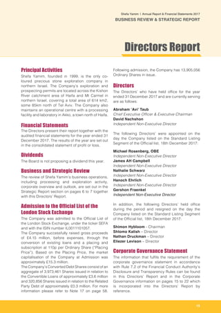15
Shefa Yamim  |  Annual Report & Financial Statements 2017
BUSINESS REVIEW & STRATEGIC REPORT
Principal Activities
Shefa Yamim, founded in 1999, is the only co-
loured precious stone exploration company in
northern Israel. The Company’s exploration and
prospecting permits are located across the Kishon
River catchment area of Haifa and Mt Carmel in
northern Israel, covering a total area of 614 km2,
some 85km north of Tel Aviv. The Company also
maintains an operational centre with a processing
facility and laboratory in Akko, a town north of Haifa.
Financial Statements
The Directors present their report together with the
audited financial statements for the year ended 31
December 2017. The results of the year are set out
in the consolidated statement of profit or loss.
Dividends
The Board is not proposing a dividend this year.
Business and Strategic Review
The review of Shefa Yamim’s business operations,
including processing and exploration activity,
corporate overview and outlook, are set out in the
Strategic Report section on pages 6 to 7 together
with this Directors’ Report.
Admission to the Official List of the
London Stock Exchange
The Company was admitted to the Official List of
the London Stock Exchange, under the ticker SEFA
and with the ISIN number IL0011101057.
The Company successfully raised gross proceeds
of £4.15 million, before expenses, through the
conversion of existing loans and a placing and
subscription at 110p per Ordinary Share (“Placing
Price”). Based on the Placing Price, the market
capitalisation of the Company at Admission was
approximately £15.3 million.
The Company’s Converted Debt Shares consist of an
aggregate of 3,973,461 Shares issued in relation to
the Convertible Loans of approximately £3.6 million
and 320,856 Shares issued in relation to the Related
Party Debt of approximately £0.3 million. For more
information please refer to Note 17 on page 58.
Following admission, the Company has 13,905,056
Ordinary Shares in issue.
Directors
The Directors’ who have held office for the year
ended 31 December 2017 and are currently serving
are as follows:
Abraham ‘Avi’ Taub
Chief Executive Officer & Executive Chairman
David Nachshon
Independent Non-Executive Director
The following Directors’ were appointed on the
day the Company listed on the Standard Listing
Segment of the Official list, 18th December 2017:
Michael Rosenberg, OBE
Independent Non-Executive Director
James AH Campbell
Independent Non-Executive Director
Nathalie Schwarz
Independent Non-Executive Director
Hanoch Ehrlich
Independent Non-Executive Director
Gershon Fraenkel
Independent Non-Executive Director
In addition, the following Directors’ held office
during the period and resigned on the day the
Company listed on the Standard Listing Segment
of the Official list, 18th December 2017:
Shimon Hybloom - Chairman
Shlomo Kalish – Director
Nathan Druckman – Director
Eliezer Levison – Director
Corporate Governance Statement
The information that fulfils the requirement of the
corporate governance statement in accordance
with Rule 7.2 of the Financial Conduct Authority’s
Disclosure and Transparency Rules can be found
in this Directors’ Report and in the Corporate
Governance information on pages 15 to 22 which
is incorporated into the Directors’ Report by
reference.
Directors Report
 