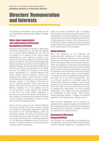 16
Shefa Yamim  |  Annual Report & Financial Statements 2017
BUSINESS REVIEW & STRATEGIC REPORT
The Directors remuneration and interests are set
out in the Directors Remuneration Report on pages
23 to 25.
Rules about appointment
and replacement of Directors;
Amendment of Articles
Pursuant to the Company’s articles of association
and Israeli Companies Law, Directors are elected
at the Annual General Meeting by the vote of
the holders of a majority of the voting power
represented at such meeting in person or by
proxy and voting on the election of Directors. Each
director (except for the public external appointed
Directors) shall serve until the next Annual General
Meeting following the Annual General Meeting at
which such director was appointed, or his earlier
removal. The holders of a majority of the voting
power represented at a General Meeting and
voting thereon shall be entitled to remove any
director(s) from office, to elect Directors in place
of the Directors so removed or to fill any vacancy,
however created, in the Board of Directors by
way of ordinary resolution. Each non-executive
director will serve until the next Annual General
Meeting following his or her election and his
or her successor is duly elected and qualified
or until his or her earlier death, resignation or
removal by a vote of the majority voting power of
the Company’s shareholders at a general meeting
of the Company’s shareholders or until his or her
office expires by operation of law.
Apart from the authority of the General Meeting
to remove a director from office, subject to giving
such director a reasonable opportunity to present
his position to the General Meeting, under the
Company’s articles, the office of a director shall
be vacated ipso facto, upon his death, or if he be
found to be of unsound mind, or becomes bankrupt
or if he becomes prohibited by law from being a
director in a public company, or if the director is a
company upon its winding up.
Under the Israeli Companies Law a company
may amend its articles by a simple majority of the
shareholders at a General Meeting. Any proposed
amendments to the articles regarding modification
of rights attached to shares of the Company and /
or dividing the share capital into various classes of
shares requires the approval of the holders of 75%
of the issued shares in the Company.
Going Concern
Since the operations of the Company are
prospecting and exploration for gold, precious
stones and diamond deposits and the Company
has not yet commenced commercial mining, as a
result, the Company does not as yet have revenues,
rather only expenses. Financing of its operations
has been performed until now by infusions of capital
and/ or by loans and convertible loans received by
the Company from third parties and from the Shefa
Yamim and transferred in parts to the Company
in accordance with the agreement between them
(see Note 1d of the financial statements) and
its continued operation is contingent upon the
further similar infusions of capital. In view of past
experience, the Company's management believes
that it can mobilize the sources for money in order
to complete the explorations, but there remains
uncertainty in this regard since the mobilizations
are dependent on other parties. These factors
create significant doubts in regard to continued
operation of the Company as a "going concern."
These financial statements do not contain any
adjustments for valuation of assets and liabilities or
their classification that would likely be necessary in
the event that the Company is unable to continue
its operations as a "going concern."
Statement of Directors’
Responsibilities
The Directors are responsible for preparing the
Annual Report, the Directors’ Remuneration Report
and the financial statements in accordance with
Directors’ Remuneration
and Interests
 
