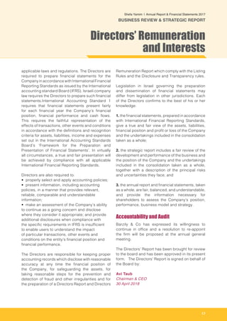 17
Shefa Yamim  |  Annual Report & Financial Statements 2017
BUSINESS REVIEW & STRATEGIC REPORT
applicable laws and regulations. The Directors are
required to prepare financial statements for the
Company in accordance with International Financial
Reporting Standards as issued by the International
accounting standard Board (IFRS). Israeli company
law requires the Directors to prepare such financial
statements.International Accounting Standard 1
requires that financial statements present fairly
for each financial year the Company’s financial
position, financial performance and cash flows.
This requires the faithful representation of the
effects of transactions, other events and conditions
in accordance with the definitions and recognition
criteria for assets, liabilities, income and expenses
set out in the International Accounting Standards
Board’s ‘Framework for the Preparation and
Presentation of Financial Statements’. In virtually
all circumstances, a true and fair presentation will
be achieved by compliance with all applicable
International Financial Reporting Standards.
Directors are also required to:
• properly select and apply accounting policies;
• present information, including accounting
policies, in a manner that provides relevant,
reliable, comparable and understandable
information;
• make an assessment of the Company’s ability
to continue as a going concern and disclose
where they consider it appropriate; and provide
additional disclosures when compliance with
the specific requirements in IFRS is insufficient
to enable users to understand the impact
of particular transactions, other events and
conditions on the entity’s financial position and
financial performance.
The Directors are responsible for keeping proper
accounting records which disclose with reasonable
accuracy at any time the financial position of
the Company, for safeguarding the assets, for
taking reasonable steps for the prevention and
detection of fraud and other irregularities and for
the preparation of a Directors Report and Directors
Remuneration Report which comply with the Listing
Rules and the Disclosure and Transparency rules.
Legislation in Israel governing the preparation
and dissemination of financial statements may
differ from legislation in other jurisdictions. Each
of the Directors confirms to the best of his or her
knowledge:
1. the financial statements, prepared in accordance
with International Financial Reporting Standards,
give a true and fair view of the assets, liabilities,
financial position and profit or loss of the Company
and the undertakings included in the consolidation
taken as a whole;
2. the strategic report includes a fair review of the
development and performance of the business and
the position of the Company and the undertakings
included in the consolidation taken as a whole,
together with a description of the principal risks
and uncertainties they face; and
3. the annual report and financial statements, taken
as a whole, are fair, balanced, and understandable,
and provide the information necessary for
shareholders to assess the Company’s position,
performance, business model and strategy.
Accountability and Audit
Barzily & Co has expressed its willingness to
continue in office and a resolution to re-appoint
the firm will be proposed at the annual general
meeting.
The Directors’ Report has been brought for review
to the board and has been approved in its present
form. The Directors’ Report is signed on behalf of
the Board by:
Avi Taub
Chairman & CEO
30 April 2018
Directors’ Remuneration
and Interests
 