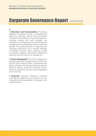 22
Shefa Yamim  |  Annual Report & Financial Statements 2017
BUSINESS REVIEW & STRATEGIC REPORT
➤
• Information and Communication: The Group
operating procedures include a comprehensive
system for reporting financial and non-financial
information to the Directors. Financial projections,
including revenue and profit forecasts, are
reported on a monthly basis to senior management
compared with corresponding results for previous
periods. The central process for evaluating and
managing nonfinancial risk is monthly meetings
of business functions, each involving at least
one Director, together with periodic meetings of
executive Directors and senior management.
• Finance Management: The finance department
operates within policies approved by the Directors
and the Chief Financial Officer. Expenditures are
tightly controlled with stringent approvals required
based on amount. Duties such as legal, finance,
sales and operations are also strictly segregated
to minimise risk.
• Insurance: Insurance coverage is provided
externally and depends on the scale of the risk
in question and the availability of coverage in the
external market.
Corporate Governance Report (continued)
 