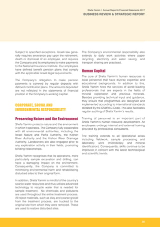 25
Shefa Yamim  |  Annual Report & Financial Statements 2017
BUSINESS REVIEW & STRATEGIC REPORT
Subject to specified exceptions, Israeli law gene-
rally requires severance pay upon the retirement,
death or dismissal of an employee, and requires
the Company and its employees to make payments
to the National Insurance Institute. Our employees
have defined benefit pension plans that comply
with the applicable Israeli legal requirements.
The Company’s obligation to make pension
payments is covered by regular deposits with
defined contribution plans. The amounts deposited
are not reflected in the statements of financial
position in the Company’s working capital.
CORPORATE, SOCIAL AND
ENVIRONMENTAL RESPONSIBILITY
Preserving Nature and the Environment
Shefa Yamim protects nature and the environment
in which it operates. The Company fully cooperates
with all environmental authorities, including the
Israel Nature and Parks Authority, the Kishon
River Authority and the Kishon River Drainage
Authority. Landowners are also engaged prior to
any exploration activity in their fields, promoting
binding relationships.
Shefa Yamim recognises that its operations, more
particularly sample excavation and drilling, can
have a damaging impact on the environment.
Consequently, the Company is committed to
minimising environmental harm and rehabilitating
disturbed sites to their original form.
In addition, Shefa Yamim is mindful of the country’s
scarce water resources and thus utilises advanced
technology to recycle water that is needed for
sample treatment. No chemicals and pollutants
are used throughout the entire treatment process.
All reject materials, such as clay and coarse gravel
from the treatment process, are trucked to the
original site from which they were removed. These
are used to restore disturbed sites.
The Company’s environmental responsibility also
extends to daily work activities where paper
recycling, electricity and water saving, and
transport sharing are practised.
Human Capital
The core of Shefa Yamim’s human resources is
local personnel that have diverse expertise and
educational backgrounds. In addition to this,
Shefa Yamim hires the services of world leading
professionals that are experts in the fields of
mineral exploration and precious minerals.
Besides providing technical input and guidance,
they ensure that programmes are designed and
implemented according to international standards
dictated by the SAMREC Code. This also facilitates
regular auditing of Shefa Yamim’s results.
Training of personnel is an important part of
Shefa Yamim’s human resource development. All
employees undergo internal and external training
provided by professional consultants.
The training extends to all operational areas
including fieldwork, sample processing and
laboratory work (microscopy and mineral
identification). Consequently, skills continue to be
improved in concert with the latest technological
and scientific trends.
 
