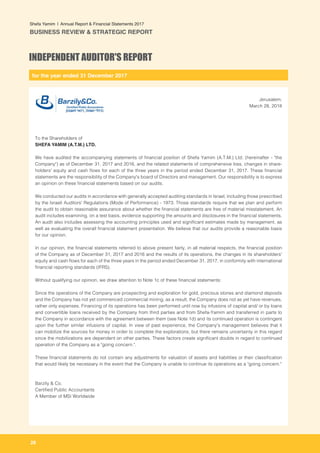 for the year ended 31 December 2017
28
Shefa Yamim  |  Annual Report & Financial Statements 2017
BUSINESS REVIEW & STRATEGIC REPORT
Jerusalem,
March 28, 2018
To the Shareholders of
SHEFA YAMIM (A.T.M.) LTD.
We have audited the accompanying statements of financial position of Shefa Yamim (A.T.M.) Ltd. (hereinafter - "the
Company") as of December 31, 2017 and 2016, and the related statements of comprehensive loss, changes in share-
holders' equity and cash flows for each of the three years in the period ended December 31, 2017. These financial
statements are the responsibility of the Company's board of Directors and management. Our responsibility is to express
an opinion on these financial statements based on our audits.
We conducted our audits in accordance with generally accepted auditing standards in Israel, including those prescribed
by the Israeli Auditors' Regulations (Mode of Performance) - 1973. Those standards require that we plan and perform
the audit to obtain reasonable assurance about whether the financial statements are free of material misstatement. An
audit includes examining, on a test basis, evidence supporting the amounts and disclosures in the financial statements.
An audit also includes assessing the accounting principles used and significant estimates made by management, as
well as evaluating the overall financial statement presentation. We believe that our audits provide a reasonable basis
for our opinion.
	
In our opinion, the financial statements referred to above present fairly, in all material respects, the financial position
of the Company as of December 31, 2017 and 2016 and the results of its operations, the changes in its shareholders'
equity and cash flows for each of the three years in the period ended December 31, 2017, in conformity with international
financial reporting standards (IFRS).
Without qualifying our opinion, we draw attention to Note 1c of these financial statements:
Since the operations of the Company are prospecting and exploration for gold, precious stones and diamond deposits
and the Company has not yet commenced commercial mining, as a result, the Company does not as yet have revenues,
rather only expenses. Financing of its operations has been performed until now by infusions of capital and/ or by loans
and convertible loans received by the Company from third parties and from Shefa-Yamim and transferred in parts to
the Company in accordance with the agreement between them (see Note 1d) and its continued operation is contingent
upon the further similar infusions of capital. In view of past experience, the Company's management believes that it
can mobilize the sources for money in order to complete the explorations, but there remains uncertainty in this regard
since the mobilizations are dependent on other parties. These factors create significant doubts in regard to continued
operation of the Company as a "going concern.".
These financial statements do not contain any adjustments for valuation of assets and liabilities or their classification
that would likely be necessary in the event that the Company is unable to continue its operations as a "going concern."
Barzily & Co.
Certified Public Accountants
A Member of MSI Worldwide
INDEPENDENT AUDITOR'S REPORT
 