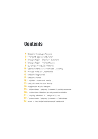 Contents
4 		Directors, Secretary & Advisers
5 		Financial & Operational Summary
6 		Strategic Report - Chairman’s Statement
7 		Strategic Report - Financial Review
8 		Our Unique Precious Gem Stones
10 		Operational Site and Minerological Laboratory
11 		Principal Risks and Uncertainties
12 		Directors’ Biographies
15 		Directors’ Report
18 		Corporate Governance Report
23 	Directors’ Remuneration Report
28 	Independent Auditor’s Report
29 	Consolidated & Company Statement of Financial Position
30 	Consolidated Statement of Comprehensive Income
31 	Company Statement of Changes in Equity
32 	Consolidated & Company Statement of Cash Flows
34 	Notes to the Consolidated Financial Statements
 