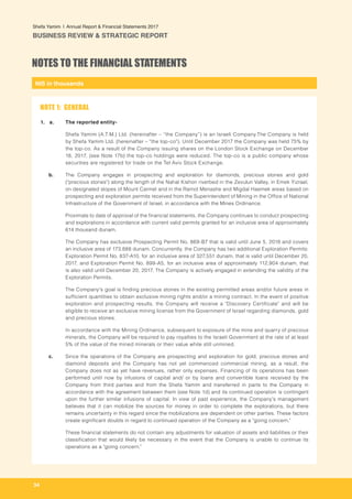 NIS in thousands
Shefa Yamim  |  Annual Report & Financial Statements 2017
BUSINESS REVIEW & STRATEGIC REPORT
34
a. 	 The reported entity-
Shefa Yamim (A.T.M.) Ltd. (hereinafter – “the Company”) is an Israeli Company.The Company is held
by Shefa Yamim Ltd. (hereinafter – "the top-co"). Until December 2017 the Company was held 75% by
the top-co. As a result of the Company issuing shares on the London Stock Exchange on December
18, 2017, (see Note 17b) the top-co holdings were reduced. The top-co is a public company whose
securities are registered for trade on the Tel Aviv Stock Exchange.
b. 	 The Company engages in prospecting and exploration for diamonds, precious stones and gold
("precious stones") along the length of the Nahal Kishon riverbed in the Zevulun Valley, in Emek Yizrael,
on designated slopes of Mount Carmel and in the Ramot Menashe and Migdal Haemek areas based on
prospecting and exploration permits received from the Superintendent of Mining in the Office of National
Infrastructure of the Government of Israel, in accordance with the Mines Ordinance. 	
	 Proximate to date of approval of the financial statements, the Company continues to conduct prospecting
and explorations in accordance with current valid permits granted for an inclusive area of approximately
614 thousand dunam.
	 The Company has exclusive Prospecting Permit No. 869-B7 that is valid until June 5, 2018 and covers
an inclusive area of 173,888 dunam. Concurrently, the Company has two additional Exploration Permits:
Exploration Permit No. 837-A10, for an inclusive area of 327,551 dunam, that is valid until December 20,
2017, and Exploration Permit No. 899-A5, for an inclusive area of approximately 112,904 dunam, that
is also valid until December 20, 2017. The Company is actively engaged in extending the validity of the
Exploration Permits.
The Company's goal is finding precious stones in the existing permitted areas and/or future areas in
sufficient quantities to obtain exclusive mining rights and/or a mining contract. In the event of positive
exploration and prospecting results, the Company will receive a "Discovery Certificate" and will be
eligible to receive an exclusive mining license from the Government of Israel regarding diamonds, gold
and precious stones.
In accordance with the Mining Ordinance, subsequent to exposure of the mine and quarry of precious
minerals, the Company will be required to pay royalties to the Israeli Government at the rate of at least
5% of the value of the mined minerals or their value while still unmined.
c. 	 Since the operations of the Company are prospecting and exploration for gold, precious stones and
diamond deposits and the Company has not yet commenced commercial mining, as a result, the
Company does not as yet have revenues, rather only expenses. Financing of its operations has been
performed until now by infusions of capital and/ or by loans and convertible loans received by the
Company from third parties and from the Shefa Yamim and transferred in parts to the Company in
accordance with the agreement between them (see Note 1d) and its continued operation is contingent
upon the further similar infusions of capital. In view of past experience, the Company's management
believes that it can mobilize the sources for money in order to complete the explorations, but there
remains uncertainty in this regard since the mobilizations are dependent on other parties. These factors
create significant doubts in regard to continued operation of the Company as a "going concern."
	 These financial statements do not contain any adjustments for valuation of assets and liabilities or their
classification that would likely be necessary in the event that the Company is unable to continue its
operations as a "going concern."
NOTES TO THE FINANCIAL STATEMENTS
NOTE 1: GENERAL
1.
 