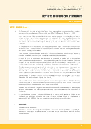 -
NIS in thousands_
Shefa Yamim  |  Annual Report & Financial Statements 2017
BUSINESS REVIEW & STRATEGIC REPORT
35
d.	 On February 22, 2012 the Tel Aviv-Yafo District Court approved the top-co request for a creditors
arrangement in accordance with Sections 350 and 303 of the Corporate Ordinance – 1999.
In the framework of the creditors arrangement, the top-co allocated 23,817,790,260 new shares
without par value that constitute, subsequent to their allocation, 99% of the issued and outstanding
top-co fully diluted share capital. 9% of this allocation was allocated to Pareto Mergers and
Acquisitions Ltd. (hereinafter: "Pareto") and 90% (fully diluted) was allocated to shareholders of the
Company.
As consideration for the allocation of new shares, shareholders of the Company and Pareto invested
an amount of NIS 1,250 thousand in the top-co (NIS 1,125 thousand from the Company's shareholders
and NIS 125 thousand from Pareto).
These amounts were transferred to the trustee's fund wherein all assets and liabilities of the top-co
company have been assigned in the framework of the creditors arrangement.
On April 4, 2012, in accordance with allocation of the shares to Pareto and to the Company
shareholders as abovementioned, the Company allocated 7,040,700 ordinary shares to the top-co
company so that upon completion of the transaction, the top-co held shares that constitute 75% of
the Company's issued and outstanding share capital subsequent to the allocation (fully diluted).
The Company is entitled to payment of NIS 280 million for this shares allocation (hereinafter: "the
debt"). Amount of the debt is linked to the Consumer Price Index and bears interest of 4% per annum.
The debt will be paid exclusively from future top-co mobilizations of capital, with the Company
entitled to 85% of any future mobilized capital (net after expenses) until repayment of the entire debt.
Until December 31, 2017, the Company received NIS 23,912 thousand (including NIS 2,637 thousand
in interest) from mobilizations of capital. See Note 17.
In the event that future mobilizations of capital will not complete repayment of the debt, this does not
constitute grounds for nullification of the agreement or a change in its terms and the Company will
have no recourse to collect from the top-co in any other manner.
In view of the uncertainties in regard to the future mobilizations of capital of the top-co, the Company
recorded the proceeds from the abovementioned issue in accordance with actual mobilizations of
the top-co.
e. 	 On December 18, 2017 the Company completed its IPO on the Stock Market in London. In this
framework, the Company registered for trade 4,517,456 Ordinary shares in consideration of
approximately NIS 18 Million that were transferred mainly through convertible loans.
f. 	 Definitions-
		 In these financial statements:
		 International Financial Reporting Standards (IFRS) – Standards and interpretations adopted by the
International Accounting Standards Board (IASB) that include international financial reporting
standards (IFRS)
NOTE 1: GENERAL (cont.)
NOTES TO THE FINANCIAL STATEMENTS
 