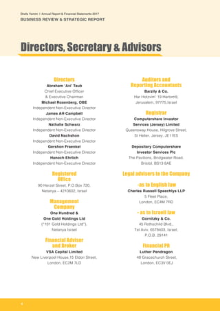 4
Shefa Yamim  |  Annual Report & Financial Statements 2017
BUSINESS REVIEW & STRATEGIC REPORT
Directors
Abraham ‘Avi’ Taub
Chief Executive Officer
& Executive Chairman
Michael Rosenberg, OBE
Independent Non-Executive Director
James AH Campbell
Independent Non-Executive Director
Nathalie Schwarz
Independent Non-Executive Director
David Nachshon
Independent Non-Executive Director
Gershon Fraenkel
Independent Non-Executive Director
Hanoch Ehrlich
Independent Non-Executive Director
Registered
Office
90 Herzel Street, P.O.Box 720,
Netanya – 4210602, Israel
Management
Company
One Hundred &
One Gold Holdings Ltd
(“101 Gold Holdings Ltd”).
Netanya Israel
Financial Adviser
and Broker
VSA Capital Limited
New Liverpool House,15 Eldon Street,
London, EC2M 7LD
Auditors and
Reporting Accountants
Barzily & Co.
Har Hotzvim’ 19 Hartom9,
Jerusalem, 97775,Israel
Registrar
Computershare Investor
Services (Jersey) Limited
Queensway House, Hilgrove Street,
St Helier, Jersey, JE11ES
Depositary Computershare
Investor Services Plc
The Pavilions, Bridgwater Road,
Bristol, BS13 8AE
Legal advisers to the Company
-as to English law
Charles Russell Speechlys LLP
5 Fleet Place,
London, EC4M 7RD
- as to Israeli law
Gornitzky & Co.
45 Rothschild Blvd.,
Tel Aviv, 6578403, Israel,
P.O.B. 29141
Financial PR
Luther Pendragon
48 Gracechurch Street,
London, EC3V 0EJ
Directors, Secretary & Advisors
 