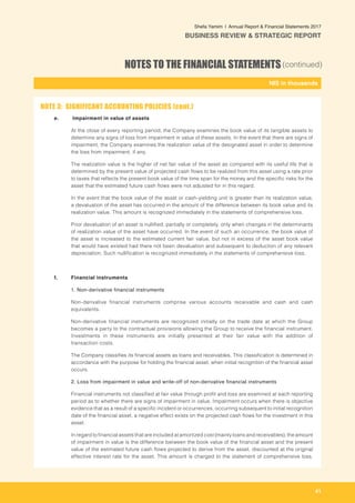 41
-
NIS in thousands_
Shefa Yamim  |  Annual Report & Financial Statements 2017
BUSINESS REVIEW & STRATEGIC REPORT
NOTES TO THE FINANCIAL STATEMENTS(continued)
e. 	 	Impairment in value of assets
	 At the close of every reporting period, the Company examines the book value of its tangible assets to
determine any signs of loss from impairment in value of these assets. In the event that there are signs of
impairment, the Company examines the realization value of the designated asset in order to determine
the loss from impairment, if any.
	 The realization value is the higher of net fair value of the asset as compared with its useful life that is
determined by the present value of projected cash flows to be realized from this asset using a rate prior
to taxes that reflects the present book value of the time span for the money and the specific risks for the
asset that the estimated future cash flows were not adjusted for in this regard.
	 In the event that the book value of the asset or cash-yielding unit is greater than its realization value,
a devaluation of the asset has occurred in the amount of the difference between its book value and its
realization value. This amount is recognized immediately in the statements of comprehensive loss.
	 Prior devaluation of an asset is nullified, partially or completely, only when changes in the determinants
of realization value of the asset have occurred. In the event of such an occurrence, the book value of
the asset is increased to the estimated current fair value, but not in excess of the asset book value
that would have existed had there not been devaluation and subsequent to deduction of any relevant
depreciation. Such nullification is recognized immediately in the statements of comprehensive loss.
	
f. 	 Financial instruments
1. Non-derivative financial instruments
Non-derivative financial instruments comprise various accounts receivable and cash and cash
equivalents.
Non-derivative financial instruments are recognized initially on the trade date at which the Group
becomes a party to the contractual provisions allowing the Group to receive the financial instrument.
Investments in these instruments are initially presented at their fair value with the addition of
transaction costs.
The Company classifies its financial assets as loans and receivables. This classification is determined in
accordance with the purpose for holding the financial asset, when initial recognition of the financial asset
occurs.
2. Loss from impairment in value and write-off of non-derivative financial instruments
	 Financial instruments not classified at fair value through profit and loss are examined at each reporting
period as to whether there are signs of impairment in value. Impairment occurs when there is objective
evidence that as a result of a specific incident or occurrences, occurring subsequent to initial recognition
date of the financial asset, a negative effect exists on the projected cash flows for the investment in this
asset.
	 In regard to financial assets that are included at amortized cost (mainly loans and receivables), the amount
of impairment in value is the difference between the book value of the financial asset and the present
value of the estimated future cash flows projected to derive from the asset, discounted at the original
effective interest rate for the asset. This amount is charged to the statement of comprehensive loss.
NOTE 3: SIGNIFICANT ACCOUNTING POLICIES (cont.)
 