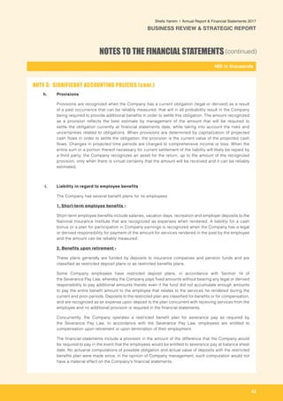 43
-
NIS in thousands_
Shefa Yamim  |  Annual Report & Financial Statements 2017
BUSINESS REVIEW & STRATEGIC REPORT
NOTES TO THE FINANCIAL STATEMENTS(continued)
h. 	 Provisions
Provisions are recognized when the Company has a current obligation (legal or derived) as a result
of a past occurrence that can be reliably measured, that will in all probability result in the Company
being required to provide additional benefits in order to settle this obligation. The amount recognized
as a provision reflects the best estimate by management of the amount that will be required to
settle the obligation currently at financial statements date, while taking into account the risks and
uncertainties related to obligations. When provisions are determined by capitalization of projected
cash flows in order to settle the obligation, the provision is the current value of the projected cash
flows. Changes in projected time periods are charged to comprehensive income or loss. When the
entire sum or a portion thereof necessary for current settlement of the liability will likely be repaid by
a third party, the Company recognizes an asset for the return, up to the amount of the recognized
provision, only when there is virtual certainty that the amount will be received and it can be reliably
estimated.
	i.	 Liability in regard to employee benefits
		 The Company has several benefit plans for its employees:
		 1. Short-term employee benefits -
		 Short-term employee benefits include salaries, vacation days, recreation and employer deposits to the
National Insurance Institute that are recognized as expenses when rendered. A liability for a cash
bonus or a plan for participation in Company earnings is recognized when the Company has a legal
or derived responsibility for payment of the amount for services rendered in the past by the employee
and the amount can be reliably measured.
		 2. Benefits upon retirement -
	 These plans generally are funded by deposits to insurance companies and pension funds and are
classified as restricted deposit plans or as restricted benefits plans.
	 Some Company employees have restricted deposit plans, in accordance with Section 14 of
the Severance Pay Law, whereby the Company pays fixed amounts without bearing any legal or derived
responsibility to pay additional amounts thereto even if the fund did not accumulate enough amounts
to pay the entire benefit amount to the employee that relates to the services he rendered during the
current and prior periods. Deposits to the restricted plan are classified for benefits or for compensation,
and are recognized as an expense upon deposit to the plan concurrent with receiving services from the
employee and no additional provision is required in the financial statements.
	 Concurrently, the Company operates a restricted benefit plan for severance pay as required by
the Severance Pay Law. In accordance with the Severance Pay Law, employees are entitled to
compensation upon retirement or upon termination of their employment.
	 The financial statements include a provision in the amount of the difference that the Company would
be required to pay in the event that the employees would be entitled to severance pay at balance sheet
date. No actuarial computations of possible obligation and actual value of deposits with the restricted
benefits plan were made since, in the opinion of Company management, such computation would not
have a material effect on the Company's financial statements.
NOTE 3: SIGNIFICANT ACCOUNTING POLICIES (cont.)
 