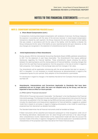 45
-
NIS in thousands_
Shefa Yamim  |  Annual Report & Financial Statements 2017
BUSINESS REVIEW & STRATEGIC REPORT
NOTES TO THE FINANCIAL STATEMENTS(continued)
o. Share Based Compensation (cont.)
In transactions involving share based compensation with renderers of services, the Group measures
the expense in accordance with the value of the services received. In share based compensation
transactions cleared by cash payment, the Group measures the services acquired and the liability
that was created, in accordance with the fair value of the liability. Until the liability is cleared, the
Group remeasures the fair value of the liability at every reported period and upon clearance, so that
any changes are recognized in the statement of comprehensive loss for the period.
p.	 Initial Implementation of New Amendments
During January 2016 the International Accounting Standards Board (IASB) published amendments
to IAS 7 for the statement of cash flows (hereinafter: "the Amendments") that require additional
disclosures regarding the financial liabilities. These amendments require showing the activity
between the opening balance and the closing balance of financial liabilities, including changes that
derive from the cash flow financial operations, from the acquisition or the loss of control in regard to
held companies, from changes in the exchange rates and from changes in fair value.
The Amendments will be applicable commencing with the annual periods that start on January 1,
2017 or thereafter. It is not necessary to include disclosures as abovementioned in regard to the
comparative figures for prior periods. Early adoption of the Amendments is permissible.
For disclosures in regard to changes in the liabilities that derive from Company financial operations,
see Note 24f.
		
q. 	 Amendments, Interpretations and Corrections Applicable to Standards that have been
published and are no longer valid, that were not adopted early by the Group, and that are
expected to have an effect on future periods
	(1) IFRS 9 (2014) "Financial Instruments"
IFRS 9 (2014) "Financial Instruments" (hereinafter: "the Standard" is the final Standard of the Financial
Instruments package. This Standard includes classification and measurement instructions for financial
instruments as published in the first stage during 2009 and that were amended in this version. It also
includes the classification and measurement regulations for financial liabilities, suggests an updated
model that is based on principles in regard to hedging and presents a new model for examining a
projected loss from decrement as detailed hereinafter.		
The Standard determines that all financial instruments shall be handled as follows:
• Debit instruments will be classified and measured subsequent to initial recognition under one of
the following alternatives: depreciated cost, fair value through profit and loss or fair value through
other comprehensive income. Determination of the measurement model will take into account the
business model of the entity in regard to management of financial assets and in accordance with the
characteristics of the projected cash flows that derive from those financial assets.
NOTE 3: SIGNIFICANT ACCOUNTING POLICIES (cont.)
 