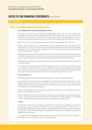 NIS in thousands
46
Shefa Yamim  |  Annual Report & Financial Statements 2017
BUSINESS REVIEW & STRATEGIC REPORT
NOTES TO THE FINANCIAL STATEMENTS (continued)
q. (1) IFRS 9 (2014) "Financial Instruments" (cont.)
• A debit instrument that was measured by depreciated cost or by fair value through other
comprehensive income may be designated for fair value through profit and loss, but only if the
designation will nullify lack of consistency in recognition and measurement that would be created if
the asset was measured by depreciated cost or by fair value through other comprehensive income.
• As a rule, the financial instruments will be measured at fair value through profit and loss.
• Upon initial recognition, one may designate financial instruments at fair value through other
comprehensive income. These instruments that will be designated in that manner, will not be subject
any longer to the test of decrement, and profit or loss in their regard will not be transferred to profit
or loss, including upon realization.
• Embedded derivatives will not be separated from the existing contract found at the beginning of the
Amendment. Alternatively, mixed contracts will be measured generally at depreciated cost or at fair
value, in accordance with the testers of the business model and the projected cash flows.
• Debt instruments will be reclassified only when the entity changes its business model to management
of financial assets.
• Investments in capital instruments that do not have a quoted price on a functioning market, including
the derivatives of these instruments, will be measured at fair value. The alternative measurement
according to cost under certain circumstances is hereby nullified. However, the Standard declares
that under certain circumstances the cost should be a proper measure of the fair value.
	Financial Obligations
The Standard determines also the following procedures in regard to financial obligations:
• The change in fair value of financial liabilities that is intended, upon initial recognition, to be fair
value through profit or loss, which is attributed to changes in the credit risk of the liability, will be
directly charged to other comprehensive income unless such attribution will create or increase lack
of consistency - an accounting mismatch.
• When a financial liability is paid or cleared, the amounts charged to other comprehensive income
will not be classified to profit or loss.
• All the derivatives, whether they are assets or liabilities, will be measured at fair value through profit
or loss, including a derived financial instrument that constitutes a liability related to an unquoted
capital instrument that we are unable to measure its fair value in a reliable manner.
Hedging
The Standard determines new hedging procedures and provides the possibility to choose as
an accounting policy whether to implement the new procedures detailed summarily below, or
alternatively, those that exist in IAS 39. When the hedging project will be completed at a future date,
the International Accounting Standards Board (IASB) will reexamine the possibility of choosing the
abovementioned procedure.
In the framework of the Standard, the three hedging types of accounting remain in place: hedging of
cash flows, fair value, and net investment in foreign activities.
NOTE 3: SIGNIFICANT ACCOUNTING POLICIES (cont.)
 