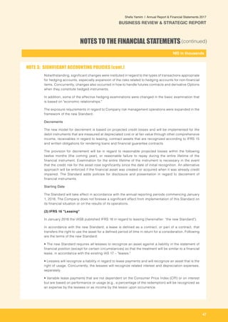 47
-
NIS in thousands_
Shefa Yamim  |  Annual Report & Financial Statements 2017
BUSINESS REVIEW & STRATEGIC REPORT
NOTES TO THE FINANCIAL STATEMENTS(continued)
Notwithstanding, significant changes were instituted in regard to the types of transactions appropriate
for hedging accounts, especially expansion of the risks related to hedging accounts for non-financial
items. Concurrently, changes also occurred in how to handle futures contracts and derivative Options
when they constitute hedged instruments.
In addition, some of the effective hedging examinations were changed in the basic examination that
is based on "economic relationships."
The exposure requirements in regard to Company risk management operations were expanded in the
framework of the new Standard.	
Decrements
The new model for decrement is based on projected credit losses and will be implemented for the
debit instruments that are measured at depreciated cost or at fair value through other comprehensive
income, receivables in regard to leasing, contract assets that are recognized according to IFRS 15
and written obligations for rendering loans and financial guarantee contracts.
The provision for decrement will be in regard to reasonable projected losses within the following
twelve months (the coming year), or reasonable failure to repay during the entire lifetime of the
financial instrument. Examination for the entire lifetime of the instrument is necessary in the event
that the credit risk for the asset rose significantly since the date of initial recognition. An alternative
approach will be enforced if the financial asset was created or acquired when it was already credit
impaired. The Standard adds policies for disclosure and presentation in regard to decrement of
financial instruments.
Starting Date
The Standard will take effect in accordance with the annual reporting periods commencing January
1, 2018. The Company does not foresee a significant effect from implementation of this Standard on
its financial situation or on the results of its operations.
(2) IFRS 16 "Leasing"
In January 2016 the IASB published IFRS 16 in regard to leasing (hereinafter: "the new Standard").
In accordance with the new Standard, a lease is defined as a contract, or part of a contract, that
transfers the right to use the asset for a defined period of time in return for a consideration. Following
are the terms of the new Standard:
• The new Standard requires all lessees to recognize an asset against a liability in the statement of
financial position (except for certain circumstances) so that the treatment will be similar to a financial
lease, in accordance with the existing IAS 17 – "leases."
• Lessees will recognize a liability in regard to lease payments and will recognize an asset that is the
right of usage. Concurrently, the lessees will recognize related interest and depreciation expenses,
separately.
• Variable lease payments that are not dependent on the Consumer Price Index (CPI) or on interest
but are based on performance or usage (e.g., a percentage of the redemption) will be recognized as
an expense by the lessees or as income by the lessor upon occurrence.
NOTE 3: SIGNIFICANT ACCOUNTING POLICIES (cont.)
 