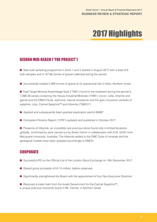 5
Shefa Yamim  |  Annual Report & Financial Statements 2017
BUSINESS REVIEW & STRATEGIC REPORT
KISHON MID-REACH (“THE PROJECT”)
■ New bulk sampling programme in Zone 1 and 2 started in August 2017 with a total of 8
bulk samples and 4,107.86 tonnes of gravel collected during the period
■ Successfully treated 2,990 tonnes of gravel at its operational site in Akko, Northern Israel
■ Total Target Mineral Assemblage Suite (“TMA”) found in the treatment during the period is
1,096.39 carats containing the Heavy Industrial Minerals (“HIM”); zircon, rutile, ilmenite and
garnet and the DMCH Suite; diamond, natural moissanite and the gem corundum varieties of
sapphire, ruby, Carmel Sapphire™ and Hibonite (“DMCH”)
■ Applied and subsequently been granted exploration permit 869B7
■ Competent Persons Report (“CPR”) updated and published in October 2017
■ Presence of Hibonite, an incredibly rare precious stone found only in limited locations
globally, confirmed by work carried out by Shefa Yamim in collaboration with Prof. Griffin from
Macquarie University, Australia. The Hibonite added to the DMC Suite of minerals and the
geological models have been updated accordingly to DMCH
CORPORATE
■ Successful IPO on the Official List of the London Stock Exchange on 18th December 2017
■ Raised gross proceeds of £4.15 million, before expenses
■ Significantly strengthened the Board with the appointment of four Non-Executive Directors
■ Received a trade mark from the Israeli Government for the Carmel Sapphire™,
a unique precious stoneonly found in Mt. Carmel, in Northern Israel
2017 Highlights
 