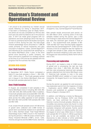 6
Shefa Yamim  |  Annual Report & Financial Statements 2017
BUSINESS REVIEW & STRATEGIC REPORT
I am proud to be presenting our maiden annual
results following our listing in December 2017.
It has been a momentous year for Shefa Yamim,
one where we not only completed our IPO but also
built upon the solid foundations set in the previous
year. In 2017 we made great progress with our
operations and bulk samplings which has kept us
on track to commence technical studies during the
course of 2018. During the year, the total target
mineral assemblage found amounted to 1,096.39
carats primarily of natural moissanite and gem
corundum of sapphire, rubies, Carmel Sapphire™
and Hibonite as we conducted bulk samplings on
the Kishon Mid-Reach Zone 1 area. In the short
period since becoming a public company, we
have continued to implement our strategy outlined
at the time of our IPO and we are pleased with the
progress that the business has made.
KISHON MID-REACH
Zone 1 Bulk Sampling
In September 2017, Shefa Yamim completed a
total of 3 new bulk samples in Zone 1 - BS-1226,
1227, 1228 in Zone 1. The 3 bulk samples carried
out in August in the Kishon Mid-Reach Zone are
the last bulk samples planned for Zone 1.
Zone 2 Bulk Sampling
In August, we completed 5 bulk samples in the
Kishon Mid-Reach Zone 2 including: BS-1223, BS-
1224, BS-1225, BS-1229 and BS-1330. In addition,
3 new bulk samples were excavated (BS-1223, BS-
1224 and BS-1225) and 2 new bulk samples were
done across the valley opposite to bulk samples
BS-1223, BS-1224 and BS-1225 samples BS-1229
and BS-1230.
In all, a total of 8 bulk samples and 4,107.86 tonnes
of gravel were collected and 2,990 tonnes of
gravel were successfully treated at its operational
site in Akko, Northern Israel. Total Target Mineral
Assemblage Suite (“TMA”) found in the treatment
during the period is 1,096.39 carats containing the
Heavy Industrial Minerals (“HIM”); zircon, rutile,
ilmenite and garnet and the DMCH Suite; diamond,
natural moissanite and the gem corundum varieties
of sapphire, ruby, Carmel Sapphire™ and Hibonite.
Bulk sample results announced post period, on
the 20th March 2018, covering some of the bulk
samples treated during the period, saw a shift
from findings to date where the Carmel Sapphire™
has been the dominant gem mineral in most of
Zone 1. The southernmost bulk samples of BS-
1226 and BS-1227 have returned higher sapphire
values than the Carmel Sapphire™. In BS-1227 the
recovery of 55.3ct of sapphire was the highest for
a single bulk sample to date, whilst the individual
sapphire recovered weighing 5.52ct was close to
the largest ever discovered by Shefa Yamim which
was 5.72ct.
Processing and exploration
During 2017, we treated a total of 2,990 tonnes
of gravel and is processing the last two bulk
samples from Zone 1 (BS-1228, BS-1208). We
will then start processing historical bulk samples
gravels collected from the Kishon Mid Reach zone
2. Historical bulk samples to note in this area
include BS-9820 which yielded a 6 carat natural
moissanite, the largest found in our license areas
to date.
During the period, we applied for and received a
new exploration permit from the inspector of mines
– Exploration permit 869B7 covering 173,888
Dunams and published an updated Competent
Person’s Report in October 2017.
In addition, and following a review by Macquarie
University, led by Professor Griffin and Shefa
Yamim, we have confirmed the presence of
hibonite in some of its bulk samples. Hibonite, is an
incredibly rare precious stone only found in a few
locations worldwide. Shefa Yamim has discovered
examples intergrown with grossite, fluorite, spinel
and native vanadium of varying quality and size;
the largest of which was 2.83ct stone in historical
bulk sample BS-1214 (Zone 1). Whilst quantitative
data is not yet available, we believe that the
discoveries to date indicate a further potentially
valuable addition to the mineral assemblage.
Chairman’s Statement and
Operational Review
 
