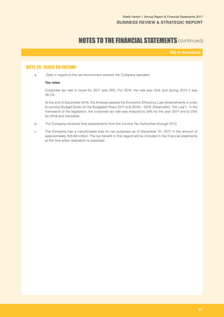 61
-
NIS in thousands_
Shefa Yamim  |  Annual Report & Financial Statements 2017
BUSINESS REVIEW & STRATEGIC REPORT
NOTES TO THE FINANCIAL STATEMENTS(continued)
a.	 Data in regard to the tax environment wherein the Company operates:
	 Tax rates
	 Corporate tax rate in Israel for 2017 was 24%. For 2016, the rate was 25% and during 2015 it was
26.5%.
	 At the end of December 2016, the Knesset passed the Economic Efficiency Law (Amendments in order
to achieve Budget Goals for the Budgeted Years 2017 and 2018) – 2016, (hereinafter: "the Law"). In the
framework of the legislation, the corporate tax rate was reduced to 24% for the year 2017 and to 23%
for 2018 and thereafter.
b. 	 The Company received final assessments from the Income Tax Authorities through 2012.		
c. 	 The Company has a carryforward loss for tax purposes as of December 31, 2017 in the amount of
approximately NIS 68 million. The tax benefit in this regard will be included in the financial statements
at the time when realization is expected.
NOTE 20: TAXES ON INCOME		
 