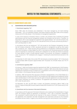 63
-
NIS in thousands_
Shefa Yamim  |  Annual Report & Financial Statements 2017
BUSINESS REVIEW & STRATEGIC REPORT
NOTES TO THE FINANCIAL STATEMENTS(continued)
a. 	 Commitments with interested parties:
1. Commitment regarding "101":
Since 1999, when the Company was established, it has been managed by 101 Gold Holdings
(hereinafter – "101"), an interested company, that holds at balance sheet date 3.39% of the Company
shares and 5.91% fully diluted, in the framework of management agreements.
In view of the issuance of Company shares in London, the Company had to separate the general
administration and the financial management between the Company and the top-co. Therefore, on
December 6, 2017 a new management agreement was signed between "101" and the Company only
(without the management of the top-co), for a new period of thirty six months commencing January 1,
2017 until December 31, 2019.
In accordance with the new agreement, "101" will provide for the Company management services
that will include a Chairman, a CEO, secretarial services for management as well as office space
that is owned by "101". These services will be rendered for a consideration of NIS 85 thousand per
month with the addition of Value Added Tax (VAT) in accordance with the prevailing law (not including
refund of expenses for maintaining a vehicle and a telephone for the CEO and refund of expenses
for travel abroad in order to locate potential investors. Concurrently, the Company is obligated to
cover insurance for "101" employees who engage in rendering the abovementioned services to the
Company.
On December 18, 2017, date of the London IPO, the Company converted a debt to "101" in the amount
of approximately $300 thousand (approximately £231 thousand) into 247,059 shares and 741,177
Options.
2. Commitments regarding "808":
On January 1, 2005, the Company signed an agreement with "808", an interested party in the Company,
whereby "808" will assist in finding potential investors. In addition, "808" will provide collection services
regarding the investment money of investors for a consideration of 2% of the total gross investment by
each investor in the Company that was found by "808".
In addition, "808" will provide office services to Company representatives in the United States for a
fixed monthly retainer in the amount of $770. The Company and "808" agreed that the agreement will be
valid until December 31, 2015. Each party has the right to bring the agreement to an early termination
upon written notification six months in advance. The agreement was extended until December 31,
2017 under the same terms.
On December 18, 2017, the IPO date in London, the Company converted a debt to "808" in the
amount of approximately $90 thousand (approximately £69 thousand) into 73,797 shares and 221,391
Options.	
3. Commitment with the chairman of the board of Directors:
In accordance with the approval of the board of Directors and a meeting of the shareholders in August
2010, the Company signed an agreement on December 7, 2011, with a corporation (hereinafter:
"the corporation") owned entirely by the chairman of the board of Directors. In accordance with
this agreement, the corporation will offer management and supervisory services for the Company
businesses that are mainly in regard to the chairman serving as an active director of the Company.
NOTE 22: COMMITMENTS AND LIENS
 