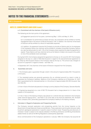 NIS in thousands
64
Shefa Yamim  |  Annual Report & Financial Statements 2017
BUSINESS REVIEW & STRATEGIC REPORT
NOTES TO THE FINANCIAL STATEMENTS (continued)
a. 3. Commitment with the chairman of the board of Directors (cont.)
The following are the main points of the agreement:
a) Engagement period is for five years, commencing May 1, 2010 until May 31, 2015.
b) In consideration for performance of these services, the corporation will be entitled to monthly
management fees in the amount of NIS 20 thousand + VAT. In addition, the chairman of the board
of Directors will be entitled to a refund of reasonable expenses.
c) In addition, the agreement requires the Company to provide an Options plan for its employees
in the framework therein the chairman will be entitled to untraded convertible Company Options
at a rate that will provide him with 1.5% of the Company share capital at the date the agreement is
signed. These Options will have identical terms as the Options initially to be issued to the public
on one of the worldwide stock exchanges.
During April 2012, the Company assigned the agreement to the top-co. On June 30, 2017, the Company
assigned to the top-co a debt of NIS 640 thousand in regard to the abovementioned agreement to
be offset by 240 thousand shares of the Company held by the top-co. This amount was charged on
account of a payment in regard to shares – see Note 17c.
In September 2017, the chairman of the board of Directors resigned from the Company.
b.	 Guarantees and Liens:
1. The Company gave a guarantee through a bank in the amount of approximately NIS 7 thousand to
a third party.
2. The interested parties are personal guarantors (for an unlimited amount) to a bank in order to
guarantee the Company's liabilities. Balance of the Company's liabilities as of December 31, 2017
that is guaranteed by the interested parties is in the amount of approximately NIS 205 thousand. See
also Note 9b.
3. A lien in favor of the bank was placed on a foreign currency deposit of the Company. See also Note 9b.
4. Engineering equipment at a cost of NIS 775 thousand had a charge placed on it in favor of the
supplier of the equipment.
5. A lien in favor of the leasing company was placed on a vehicle that was rendered to the Company
under financial leasing terms – see Note 6. As of the date of the financial statements, Mr. Avraham
Taub, Company CEO, personally guaranteed the Company's liability to the leasing company.
		
c. 	 Information in Regard to Exploration and Prospecting Permits:
The Company received exploration and prospecting permits from the mining Inspector at the
Government of Israel National Infrastructures Ministry. These exploration permits grant exclusive rights
to perform geological explorations in specific areas of northern Israel. Prospecting and discovery of
minerals in Israel is subject to the statutes detailed in the Mining Ordinance and Mining Amendments
added thereto as well as the Mining Regulations subsequently appended.
Since commencement of the Company's operations in January 1999, the Company has acquired all
NOTE 22: COMMITMENTS AND LIENS (cont.)
 