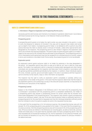 65
-
NIS in thousands_
Shefa Yamim  |  Annual Report & Financial Statements 2017
BUSINESS REVIEW & STRATEGIC REPORT
NOTES TO THE FINANCIAL STATEMENTS(continued)
c. 	Information in Regard to Exploration and Prospecting Permits (cont.)
necessary permits and licenses and maintains its schedule of operations determined in accordance
with these licenses by the mining Inspector in the National Infrastructures Ministry.
Prospecting permit:
A prospecting permit grants to its holder the right to enter any area included in the permit, in order
to verify the presence or absence of minerals in the area and to dig up to two meters and tunnel
up to a depth of ten meters. A prospecting permit holder is not allowed to drill or perform any other
actions that have the intent or directly result in removal of minerals, unless other special terms were
designated by the Inspector. The prospecting permit is also limited in regard to the exploration area
and to the minerals that may be prospected. The permit does not grant exclusive rights to its holder in
regard to the area and to the minerals that are permitted to be prospected. The prospecting permit is
for an initial twelve month period and may then be renewed for an unlimited amount of months, subject
to terms and conditions to be determined. Concurrently, the prospecting permit is not transferable.
Exploration permit:
An exploration permit grants exclusive rights to its holder for exploring in the area designated in
the permit. An exploration permit may cover an area up to 500 sq. km. and is valid for a two-year
period. The holder of an exploration permit is required to employ expert geologists and other trained
individuals who are approved by the Inspector and have been hired to explore in accordance with
the general guidelines published periodically by the Inspector. In addition, these individuals explore
the rocks, minerals, quarries, ground and water supply in the area in accordance with the Inspector's
opinion and they furnish reports, maps or other information as requested.
The Inspector has the right to nullify an exploration permit, completely or partially, without any
compensation to the holder of the permit, in the event that the Inspector determines that the holder of
the exploration permit is not conducting a survey of the area with proper expertise, as required by the
Ordinance and instructions of the Inspector.
Prospecting License:
Subject to the limitations designated in the Ordinance and in the event that the prospecting that
is conducted in accordance with the prospecting permit is completed satisfactorily, the holder of
a prospecting permit may request a "prospecting license" for certain areas that he chooses from
those areas designated in the prospecting permit. The Inspector may choose to grant a prospecting
license to an individual, subject, inter alia, to the fact that this person holds an exploration permit or a
prospecting permit for the area that he requested and that this individual presented sufficient proofs
that the minerals for which he wants to explore do exist in the requested license area.
In the event that the prospecting is for non-precious quarries, the prospecting license area will not
exceed 1% of the prospecting permit area granted to the holder. In the event that the prospecting is
for precious stones, then the prospecting license area will not exceed 0.5% of the prospecting permit
area. (Precious stones are defined in the Ordinance as including gems, as well as diamonds, precious
metals and metal ores.) In the event that the requestor does not hold a prospecting permit, then the
area requested will not exceed 50 hectares (0.5 sq. km) for exploration of non-precious minerals; and
will not exceed 20 hectares (0.2 sq. km.) if the individual wishes to explore for precious minerals in
the determined area.
NOTE 22: COMMITMENTS AND LIENS (cont.)
 