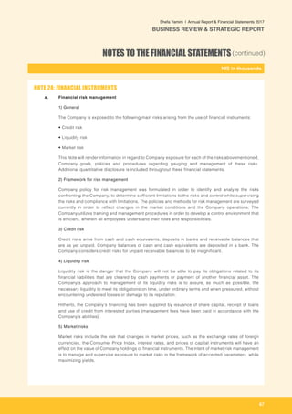 67
-
NIS in thousands_
Shefa Yamim  |  Annual Report & Financial Statements 2017
BUSINESS REVIEW & STRATEGIC REPORT
NOTES TO THE FINANCIAL STATEMENTS(continued)
a. 	 Financial risk management
1) General
The Company is exposed to the following main risks arising from the use of financial instruments:
	• Credit risk
	• Liquidity risk
	• Market risk
This Note will render information in regard to Company exposure for each of the risks abovementioned,
Company goals, policies and procedures regarding gauging and management of these risks.
Additional quantitative disclosure is included throughout these financial statements.
2) Framework for risk management
Company policy for risk management was formulated in order to identify and analyze the risks
confronting the Company, to determine sufficient limitations to the risks and control while supervising
the risks and compliance with limitations. The policies and methods for risk management are surveyed
currently in order to reflect changes in the market conditions and the Company operations. The
Company utilizes training and management procedures in order to develop a control environment that
is efficient, wherein all employees understand their roles and responsibilities.
3) Credit risk
Credit risks arise from cash and cash equivalents, deposits in banks and receivable balances that
are as yet unpaid. Company balances of cash and cash equivalents are deposited in a bank. The
Company considers credit risks for unpaid receivable balances to be insignificant.
4) Liquidity risk
Liquidity risk is the danger that the Company will not be able to pay its obligations related to its
financial liabilities that are cleared by cash payments or payment of another financial asset. The
Company's approach to management of its liquidity risks is to assure, as much as possible, the
necessary liquidity to meet its obligations on time, under ordinary terms and when pressured, without
encountering undesired losses or damage to its reputation.
Hitherto, the Company’s financing has been supplied by issuance of share capital, receipt of loans
and use of credit from interested parties (management fees have been paid in accordance with the
Company’s abilities).
5) Market risks
Market risks include the risk that changes in market prices, such as the exchange rates of foreign
currencies, the Consumer Price Index, interest rates, and prices of capital instruments will have an
effect on the value of Company holdings of financial instruments. The intent of market risk management
is to manage and supervise exposure to market risks in the framework of accepted parameters, while
maximizing yields.
NOTE 24: FINANCIAL INSTRUMENTS
 