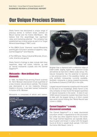 8
Shefa Yamim  |  Annual Report & Financial Statements 2017
BUSINESS REVIEW & STRATEGIC REPORT
Shefa Yamim has discovered a unique range of
precious stones in northern Israel, centred on
Mount Carmel and the Kishon Mid-Reach. We
believe that this assemblage has significant
value and marketing potential. The company has
established two mineral suites as part of its Target
Mineral Assemblage (“TMA”) suite:
• The DMCH Suite: Diamond, natural Moissanite
and the gem Corundum varieties of sapphire, ruby,
Carmel SapphireTM
and Hibonite.
• The HIM Suite: Heavy Industrial Minerals; Zircon,
rutile, ilmenite and garnet
Shefa Yamim’s findings to date include dark blue
sapphires, deep red rubies, hibonite, as well
as natural moissanite crystals and the Carmel
Sapphire™.
Moissanite – More brilliant than
diamonds
In 1893, the Nobel Prize-winning French scientist
Dr. Henri Moissan discovered minute quantities of
a new mineral, natural silicon carbide. The mineral
was discovered in an iron meteorite (Canyon
Diablo) in Arizona. It was later named "moissanite"
in honour of Dr. Moissan.
Moissanite is composed of silicon and carbon.
Brighter than a diamond with a reflective index of
2.691-2.648; slightly higher than diamond (2.42)
and almost as hard (9.5 in Mohs scale versus 10),
natural moissanite has the potential to become
a rare precious stone in the jewellery market, as
only synthetic moissanites currently available.
Synthetic moissanite is being created exclusively
by Charles & Colvard (CTHR US) in the USA.
Largest natural moissanite crystal found in the world
to the best of our knowledge, Shefa Yamim is the
only company to have found the largest quantities
of natural moissanite in the world. A total of over
3,000 natural moissanite crystals have been found
to date with the largest being a 4.14mm crystal
new world record finding (the "World Record was
3.5mm in 2009).
Carmel Sapphire™ a newly
discovered corundum
The Carmel Sapphire™ is a newly discovered
corundum similar in appearance to the corundum
but unlike any other sapphire found in the world.
The rough Carmel Sapphires are typically black,
blue to green and brown in colour with the largest
found at 33.3ct in weight (bulk sample 1124 from
the Kishon Mid Reach, zone 1).
Our Unique Precious Stones
Caramel Sapphire
 