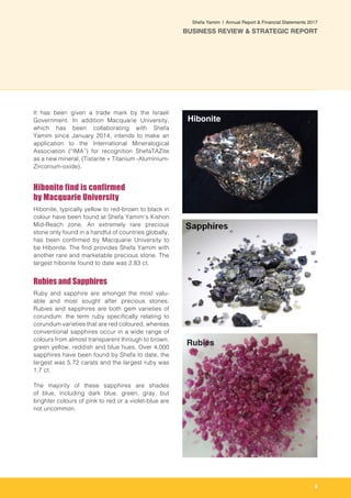 9
Shefa Yamim  |  Annual Report & Financial Statements 2017
BUSINESS REVIEW & STRATEGIC REPORT
It has been given a trade mark by the Israeli
Government. In addition Macquarie University,
which has been collaborating with Shefa
Yamim since January 2014, intends to make an
application to the International Mineralogical
Association (“IMA”) for recognition ShefaTAZite
as a new mineral, (Tistarite + Titanium -Aluminium-
Zirconium-oxide).
Hibonite find is confirmed
by Macquarie University
Hibonite, typically yellow to red-brown to black in
colour have been found at Shefa Yamim’s Kishon
Mid-Reach zone. An extremely rare precious
stone only found in a handful of countries globally,
has been confirmed by Macquarie University to
be Hibonite. The find provides Shefa Yamim with
another rare and marketable precious stone. The
largest hibonite found to date was 2.83 ct.
Rubies and Sapphires
Ruby and sapphire are amongst the most valu-
able and most sought after precious stones.
Rubies and sapphires are both gem varieties of
corundum: the term ruby specifically relating to
corundum varieties that are red coloured, whereas
conventional sapphires occur in a wide range of
colours from almost transparent through to brown,
green yellow, reddish and blue hues. Over 4,000
sapphires have been found by Shefa to date, the
largest was 5.72 carats and the largest ruby was
1.7 ct.
The majority of these sapphires are shades
of blue, including dark blue, green, gray, but
brighter colours of pink to red or a violet-blue are
not uncommon.
Rubies
Hibonite
 