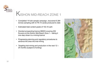 KISHON MID-REACH ZONE 1
10	
•  Completed 14 bulk sample campaign, recovered 6,384
tonnes sampling with 9,778.15 carats produced to date
•  Estimated total content grade of 153.16 cpht
•  Granted prospecting licence 869C9 covering 252
Dunams at the Kishon Mid-Reach Zone 1 – taking it
one step closer to a mining licence
•  Progressing planning and regulatory procedures to
advance the area into trial mining
•  Targeting trial mining and production in the next 12 –
24 months (subject to funding)
 