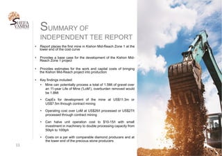 SUMMARY OF
INDEPENDENT TEE REPORT
11	
•  Report places the first mine in Kishon Mid-Reach Zone 1 at the
lower end of the cost curve
•  Provides a base case for the development of the Kishon Mid-
Reach Zone 1 project
•  Provides estimates for the work and capital costs of bringing
the Kishon Mid-Reach project into production
•  Key findings included:
•  Mine can potentially process a total of 1.5Mt of gravel over
an 11-year Life of Mine ('LoM’), overburden removed would
be 1.8Mt
•  CapEx for development of the mine at US$11.3m or
US$7.5m through contract mining
•  Operating cost over LoM at US$26/t processed or US$27/t
processed through contract mining
•  Can halve unit operation cost to $10-15/t with small
investment in machinery to double processing capacity from
50tph to 100tph
•  Costs on a par with comparable diamond producers and at
the lower end of the precious stone producers
 