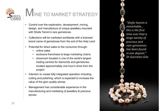 MINE TO MARKET STRATEGY
19	
•  Control over the exploration, development, mining,
design, and manufacture of unique jewellery mounted
with Shefa Yamim’s rare gemstones
•  Collections will be marketed worldwide with a licensed
brand name of gemstones from the soil of the Holy Land
•  Potential for direct sales to the consumer through:
•  online sales
•  exclusive franchises to large marketing chains
•  showroom located in one of the world’s largest
trading centres for diamonds and gemstones,
located approximately one hour’s drive from the
project
•  Intention to create fully integrated operation including
cutting and polishing, which is expected to increase the
value of the gem quality stones
•  Management has considerable experience in the
manufacturing and marketing of jewellery & precious
stones
"Shefa	Yamim	is	
remarkable...	
this	is	the	first	
time	ever	that	a	
large	variety	of	
precious	and	
rare	gemstones	
has	been	found	
in	one	deposit.”	
Dr	Gavrielov	Gila	
 