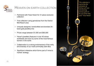 21	
•  Partnered with Yossi Harari for 31-piece exclusive
collection
•  First collection using gemstones from the Kishon
Mid-Reach area
•  Uniquely designed, handcrafted and branded 24-
karat gold jewellery line
•  Prices range between $1,000 and $85,000
•  Harari’s jewellery features in over 40 stores
worldwide and worn by some of the most famous
women in the world
•  Collaboration is a strong endorsement of the rarity
and diversity of our multi-commodity Gem Box
•  Significant milestone which forms part of ‘mine to
market’ strategy
HEAVEN ON EARTH COLLECTION
 