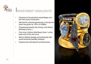 INVESTMENT HIGHLIGHTS
22	
•  Exposure to the gemstone assemblage via a
low cost route to production
•  Demand for coloured gemstones in the last five
years has grown by 145% to US$6bn
•  Progressing towards trial mining in the Kishon
Mid-Reach Zone 1
•  First mine in Kishon Mid-Reach Zone 1 at the
lower end of the cost curve
•  Mine to Market strategy and partnership with
world-renowned jewellery designer
•  Experienced international consulting team
 