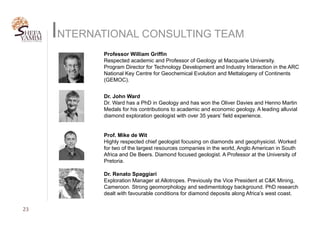 INTERNATIONAL CONSULTING TEAM
Professor William Griffin
Respected academic and Professor of Geology at Macquarie University.
Program Director for Technology Development and Industry Interaction in the ARC
National Key Centre for Geochemical Evolution and Mettalogeny of Continents
(GEMOC).
23	
Dr. John Ward
Dr. Ward has a PhD in Geology and has won the Oliver Davies and Henno Martin
Medals for his contributions to academic and economic geology. A leading alluvial
diamond exploration geologist with over 35 years’ field experience.
Prof. Mike de Wit
Highly respected chief geologist focusing on diamonds and geophysicist. Worked
for two of the largest resources companies in the world, Anglo American in South
Africa and De Beers. Diamond focused geologist. A Professor at the University of
Pretoria.
Dr. Renato Spaggiari
Exploration Manager at Allotropes. Previously the Vice President at C&K Mining,
Cameroon. Strong geomorphology and sedimentology background. PhD research
dealt with favourable conditions for diamond deposits along Africa’s west coast.
 