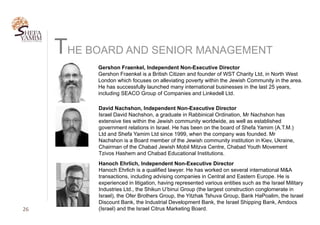 THE BOARD AND SENIOR MANAGEMENT
26	
Gershon Fraenkel, Independent Non-Executive Director
Gershon Fraenkel is a British Citizen and founder of WST Charity Ltd, in North West
London which focuses on alleviating poverty within the Jewish Community in the area.
He has successfully launched many international businesses in the last 25 years,
including SEACO Group of Companies and Linkedell Ltd.
Hanoch Ehrlich, Independent Non-Executive Director
Hanoch Ehrlich is a qualified lawyer. He has worked on several international M&A
transactions, including advising companies in Central and Eastern Europe. He is
experienced in litigation, having represented various entities such as the Israel Military
Industries Ltd., the Shikun U’binui Group (the largest construction conglomerate in
Israel), the Ofer Brothers Group, the Yitzhak Tshuva Group, Bank HaPoalim, the Israel
Discount Bank, the Industrial Development Bank, the Israel Shipping Bank, Amdocs
(Israel) and the Israel Citrus Marketing Board.
David Nachshon, Independent Non-Executive Director
Israel David Nachshon, a graduate in Rabbinical Ordination, Mr Nachshon has
extensive ties within the Jewish community worldwide, as well as established
government relations in Israel. He has been on the board of Shefa Yamim (A.T.M.)
Ltd and Shefa Yamim Ltd since 1999, when the company was founded. Mr
Nachshon is a Board member of the Jewish community institution in Kiev, Ukraine,
Chairman of the Chabad Jewish Mobil Mitzva Centre, Chabad Youth Movement
Tzivos Hashem and Chabad Educational Institutions.
 