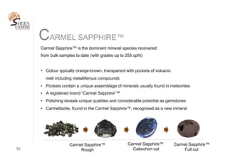 35	
CARMEL SAPPHIRE™
Carmel Sapphire™ is the dominant mineral species recovered
from bulk samples to date (with grades up to 255 cpht)
•  Colour typically orange-brown, transparent with pockets of volcanic
melt including metalliferous compounds
•  Pockets contain a unique assemblage of minerals usually found in meteorites
•  A registered brand “Carmel Sapphire”™
•  Polishing reveals unique qualities and considerable potential as gemstones
•  Carmeltazite, found in the Carmel Sapphire™, recognised as a new mineral
Carmel Sapphire™
Rough
Carmel Sapphire™
Cabochon cut
Carmel Sapphire™
Full cut
 