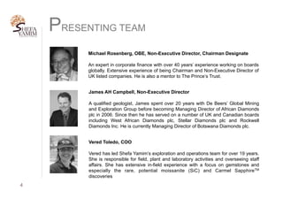 PRESENTING TEAM
James AH Campbell, Non-Executive Director
A qualified geologist, James spent over 20 years with De Beers’ Global Mining
and Exploration Group before becoming Managing Director of African Diamonds
plc in 2006. Since then he has served on a number of UK and Canadian boards
including West African Diamonds plc, Stellar Diamonds plc and Rockwell
Diamonds Inc. He is currently Managing Director of Botswana Diamonds plc.
4	
Vered Toledo, COO
Vered has led Shefa Yamim’s exploration and operations team for over 19 years.
She is responsible for field, plant and laboratory activities and overseeing staff
affairs. She has extensive in-field experience with a focus on gemstones and
especially the rare, potential moissanite (SiC) and Carmel SapphireTM
discoveries
Michael Rosenberg, OBE, Non-Executive Director, Chairman Designate
An expert in corporate finance with over 40 years’ experience working on boards
globally. Extensive experience of being Chairman and Non-Executive Director of
UK listed companies. He is also a mentor to The Prince’s Trust.
 