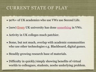 CURRENT STATE OF PLAY

• 90%+ of UK academics who use VWs use Second Life.
• (new) Every UK university has done something ...
